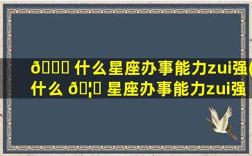 🐞 什么星座办事能力zui
强(什么 🦍 星座办事能力zui
强男生)